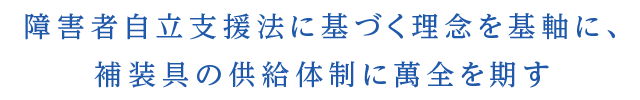 障害者自立支援法に基づく理念を基軸に、 補装具の供給体制に萬全を期す